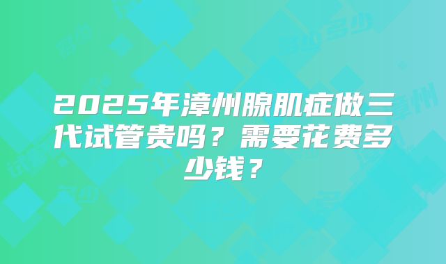 2025年漳州腺肌症做三代试管贵吗？需要花费多少钱？