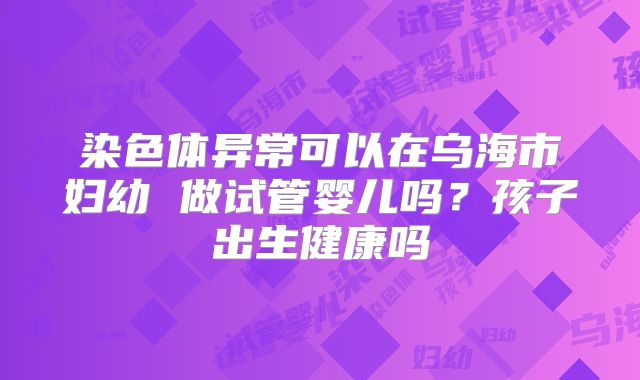 染色体异常可以在乌海市妇幼 做试管婴儿吗?孩子出生健康吗