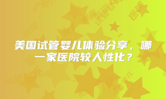 美国试管婴儿体验分享，哪一家医院较人性化？