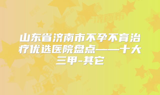 山东省济南市不孕不育治疗优选医院盘点——十大三甲-其它