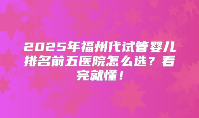 2025年福州代试管婴儿排名前五医院怎么选？看完就懂！