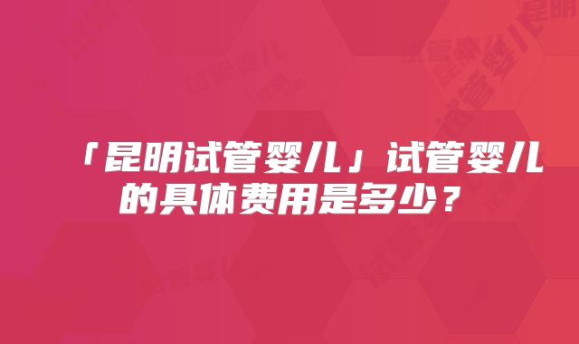 「昆明试管婴儿」试管婴儿的具体费用是多少？