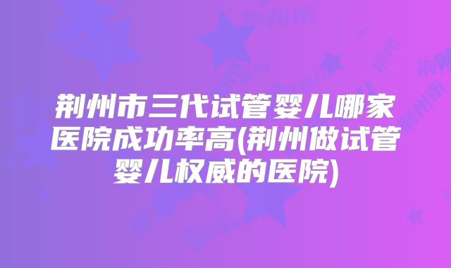 荆州市三代试管婴儿哪家医院成功率高(荆州做试管婴儿权威的医院)