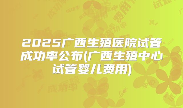 2025广西生殖医院试管成功率公布(广西生殖中心试管婴儿费用)