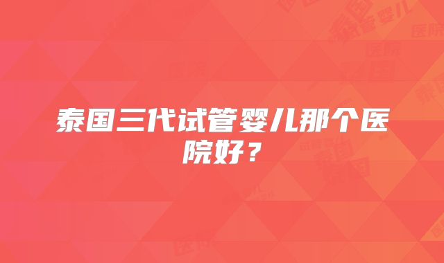 泰国三代试管婴儿那个医院好？