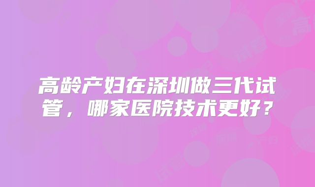 高龄产妇在深圳做三代试管，哪家医院技术更好？