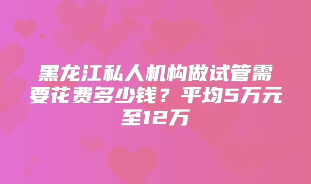 黑龙江私人机构做试管需要花费多少钱？平均5万元至12万