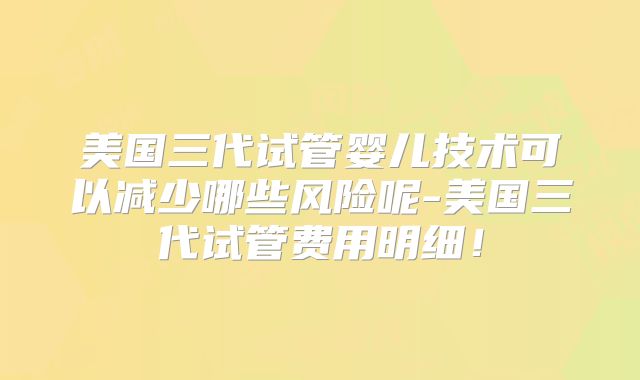美国三代试管婴儿技术可以减少哪些风险呢-美国三代试管费用明细!