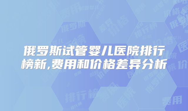 俄罗斯试管婴儿医院排行榜新,费用和价格差异分析
