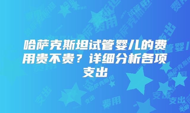 哈萨克斯坦试管婴儿的费用贵不贵？详细分析各项支出
