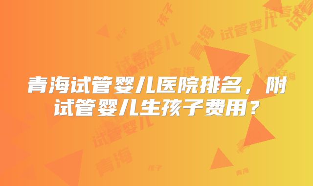 青海试管婴儿医院排名,附试管婴儿生孩子费用?