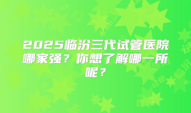2025临汾三代试管医院哪家强?你想了解哪一所呢?