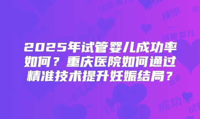 2025年试管婴儿成功率如何?重庆医院如何通过精准技术提升妊娠结局?