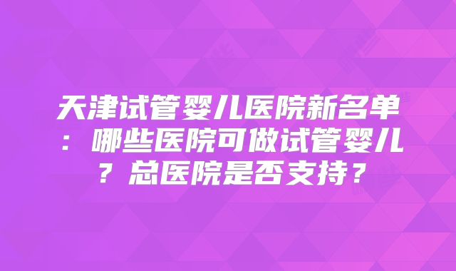 天津试管婴儿医院新名单：哪些医院可做试管婴儿？总医院是否支持？