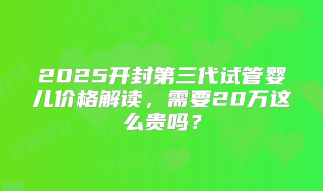 2025开封第三代试管婴儿价格解读，需要20万这么贵吗？