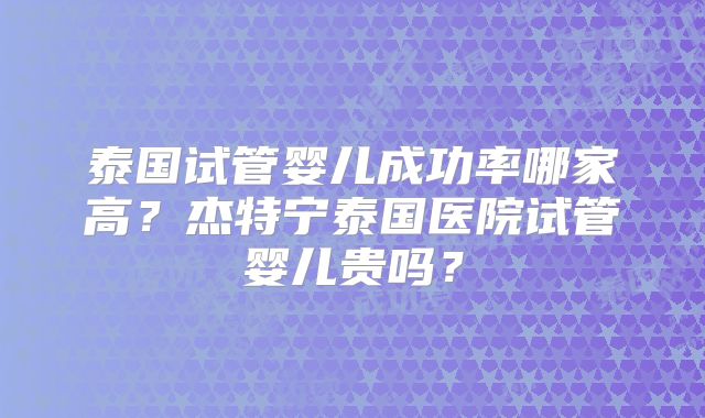 泰国试管婴儿成功率哪家高？杰特宁泰国医院试管婴儿贵吗？