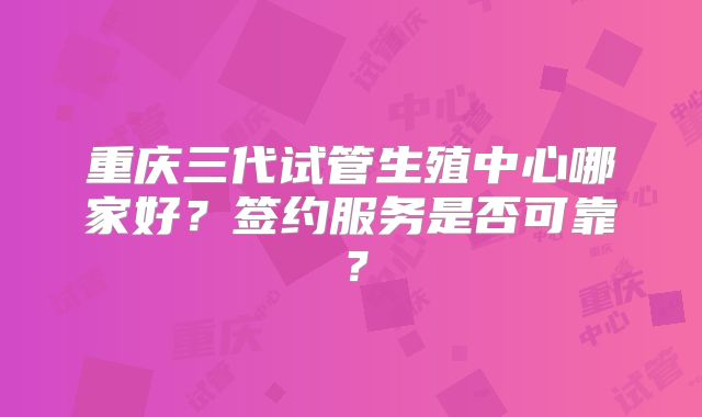 重庆三代试管生殖中心哪家好？签约服务是否可靠？