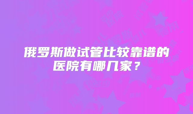 俄罗斯做试管比较靠谱的医院有哪几家?