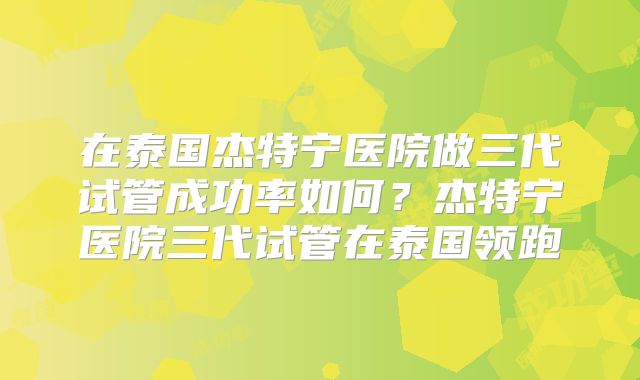 在泰国杰特宁医院做三代试管成功率如何？杰特宁医院三代试管在泰国领跑