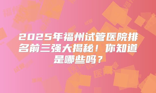 2025年福州试管医院排名前三强大揭秘！你知道是哪些吗？