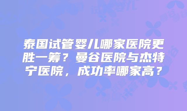 泰国试管婴儿哪家医院更胜一筹？曼谷医院与杰特宁医院，成功率哪家高？