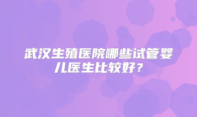 武汉生殖医院哪些试管婴儿医生比较好？