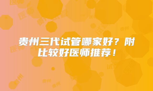 贵州三代试管哪家好?附比较好医师推荐!