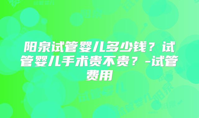 阳泉试管婴儿多少钱？试管婴儿手术贵不贵？-试管费用