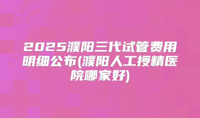 2025濮阳三代试管费用明细公布(濮阳人工授精医院哪家好)
