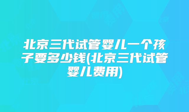 北京三代试管婴儿一个孩子要多少钱(北京三代试管婴儿费用)