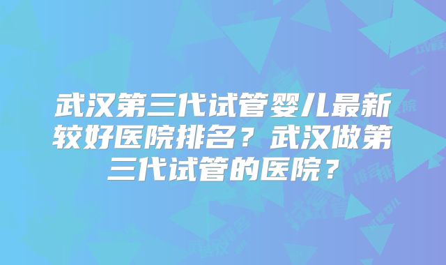 武汉第三代试管婴儿最新较好医院排名？武汉做第三代试管的医院？