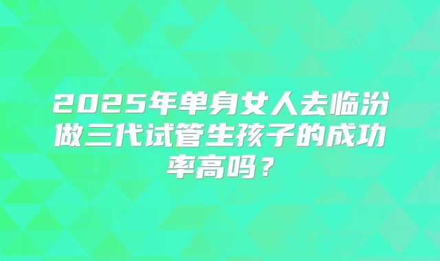 2025年单身女人去临汾做三代试管生孩子的成功率高吗？