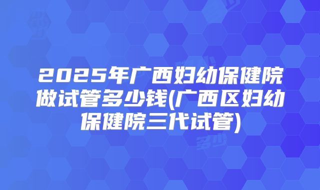 2025年广西妇幼保健院做试管多少钱(广西区妇幼保健院三代试管)