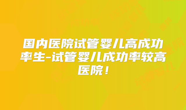 国内医院试管婴儿高成功率生-试管婴儿成功率较高医院！