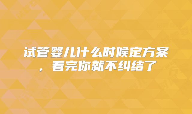 试管婴儿什么时候定方案,看完你就不纠结了