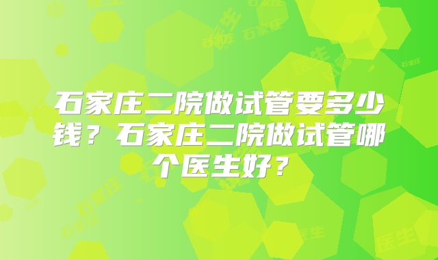 石家庄二院做试管要多少钱？石家庄二院做试管哪个医生好？