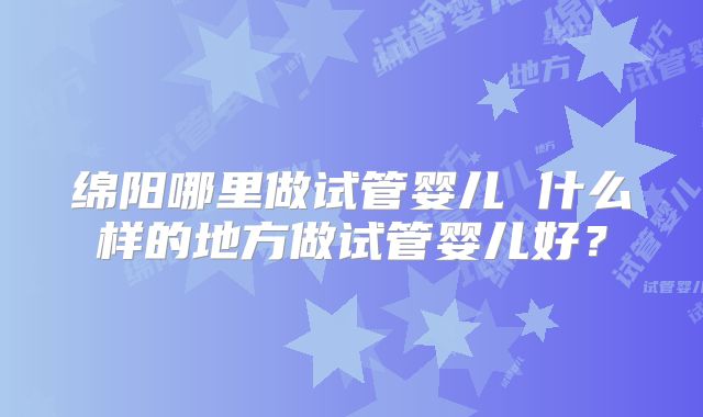 绵阳哪里做试管婴儿 什么样的地方做试管婴儿好？