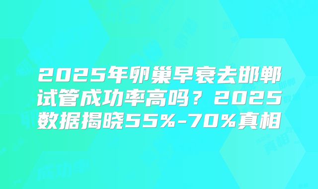 2025年卵巢早衰去邯郸试管成功率高吗？2025数据揭晓55%-70%真相