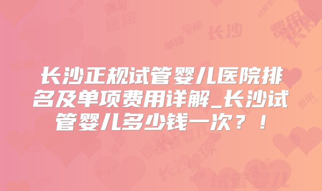 长沙正规试管婴儿医院排名及单项费用详解_长沙试管婴儿多少钱一次？！