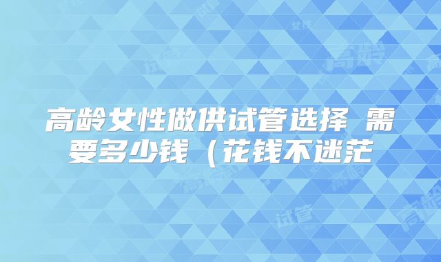 高龄女性做供试管选择�需要多少钱（花钱不迷茫