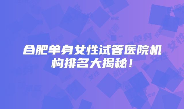 合肥单身女性试管医院机构排名大揭秘!