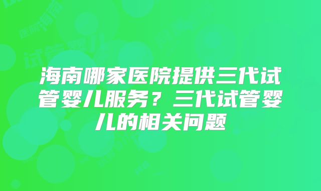 海南哪家医院提供三代试管婴儿服务？三代试管婴儿的相关问题
