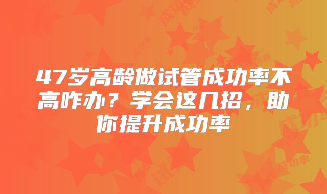 47岁高龄做试管成功率不高咋办?学会这几招,助你提升成功率