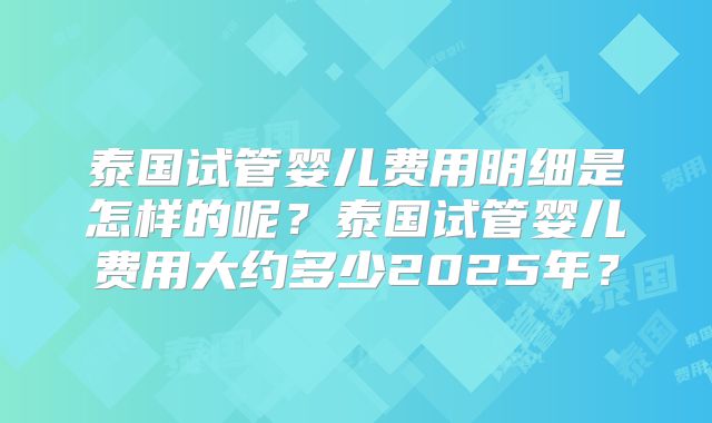泰国试管婴儿费用明细是怎样的呢？泰国试管婴儿费用大约多少2025年？