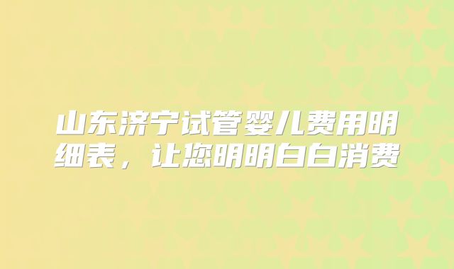 山东济宁试管婴儿费用明细表，让您明明白白消费