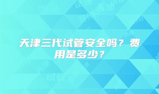 天津三代试管安全吗？费用是多少？