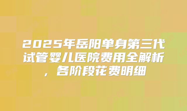 2025年岳阳单身第三代试管婴儿医院费用全解析,各阶段花费明细