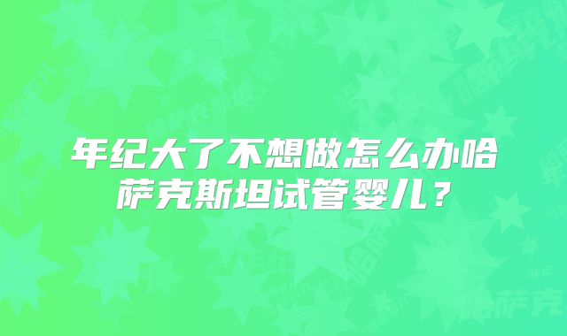 年纪大了不想做怎么办哈萨克斯坦试管婴儿？
