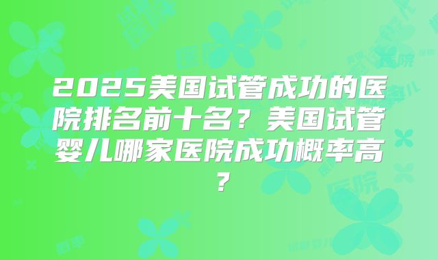 2025美国试管成功的医院排名前十名？美国试管婴儿哪家医院成功概率高？