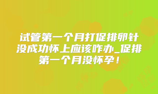试管第一个月打促排卵针没成功怀上应该咋办_促排第一个月没怀孕！